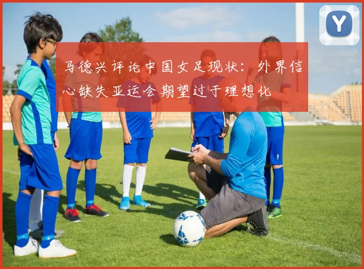 马德兴评论中国女足现状：外界信心缺失亚运会期望过于理想化