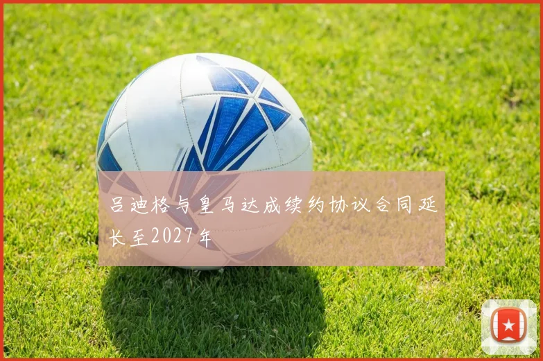 吕迪格与皇马达成续约协议合同延长至2027年