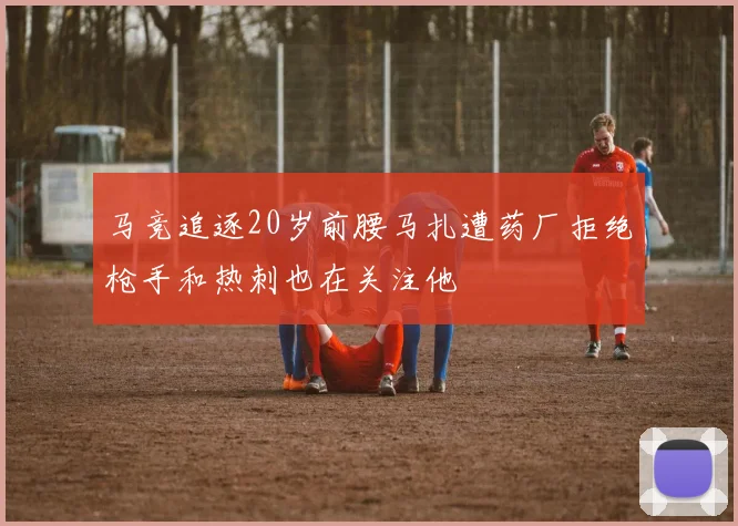 马竞追逐20岁前腰马扎遭药厂拒绝枪手和热刺也在关注他
