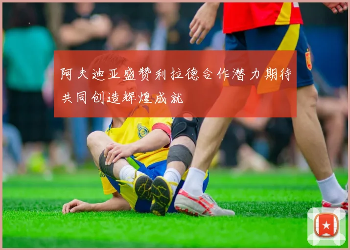 阿夫迪亚盛赞利拉德合作潜力期待共同创造辉煌成就