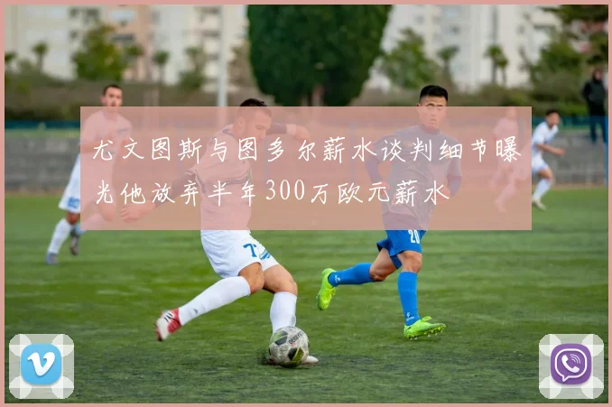 尤文图斯与图多尔薪水谈判细节曝光他放弃半年300万欧元薪水