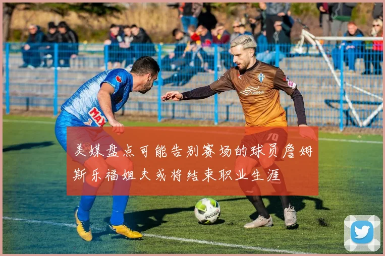 美媒盘点可能告别赛场的球员詹姆斯乐福姐夫或将结束职业生涯