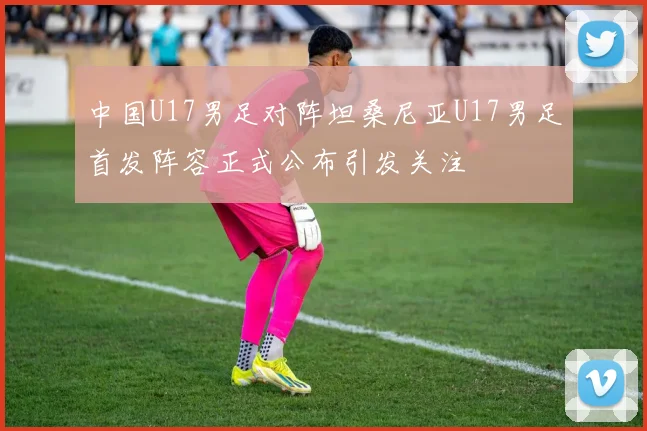 中国U17男足对阵坦桑尼亚U17男足首发阵容正式公布引发关注