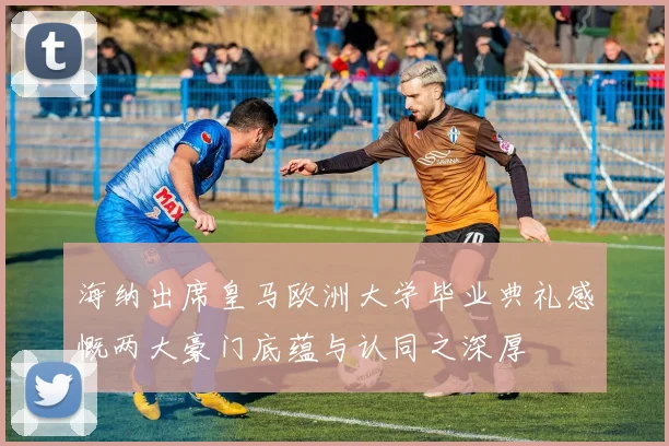 海纳出席皇马欧洲大学毕业典礼感慨两大豪门底蕴与认同之深厚