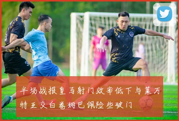 半场战报皇马射门效率低下与莱万特互交白卷姆巴佩险些破门