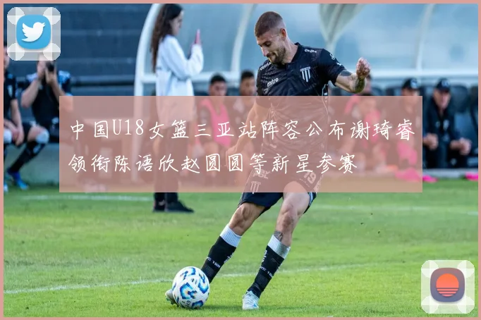 中国U18女篮三亚站阵容公布谢琦睿领衔陈语欣赵圆圆等新星参赛