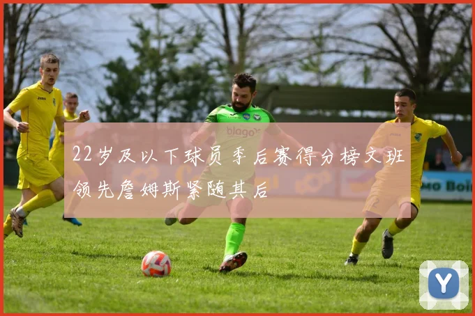 22岁及以下球员季后赛得分榜文班领先詹姆斯紧随其后