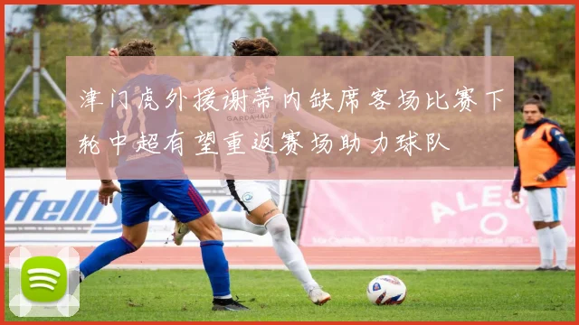 津门虎外援谢蒂内缺席客场比赛下轮中超有望重返赛场助力球队