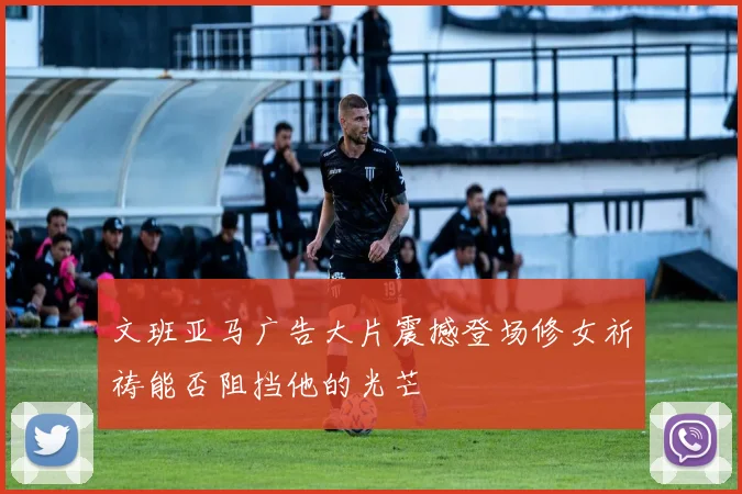 文班亚马广告大片震撼登场修女祈祷能否阻挡他的光芒