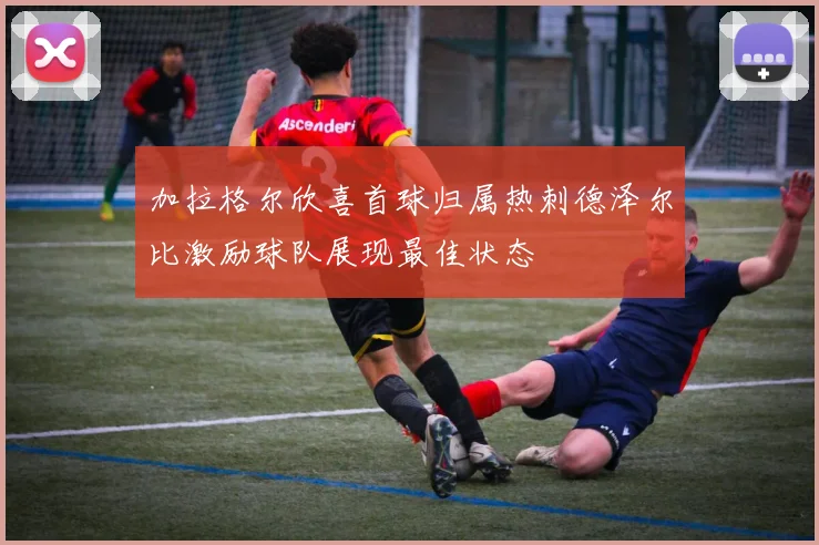 加拉格尔欣喜首球归属热刺德泽尔比激励球队展现最佳状态