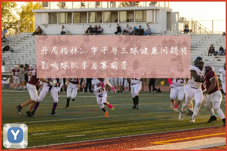 丹尼格林：华子与三球健康问题将影响球队季后赛前景