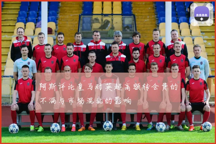 阿斯评论皇马对英超高额转会费的不满与市场混乱的影响