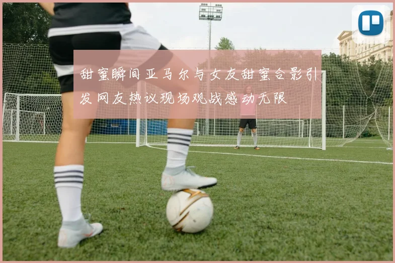 甜蜜瞬间亚马尔与女友甜蜜合影引发网友热议现场观战感动无限