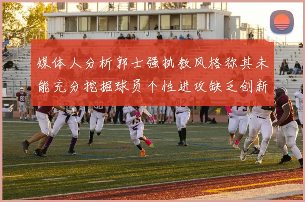 媒体人分析郭士强执教风格称其未能充分挖掘球员个性进攻缺乏创新性