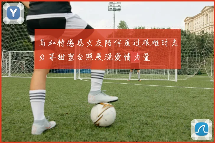 乌加特感恩女友陪伴度过艰难时光分享甜蜜合照展现爱情力量