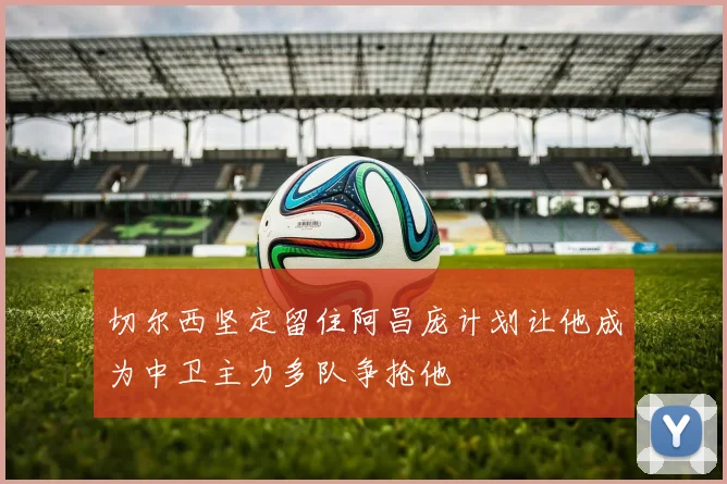 切尔西坚定留住阿昌庞计划让他成为中卫主力多队争抢他
