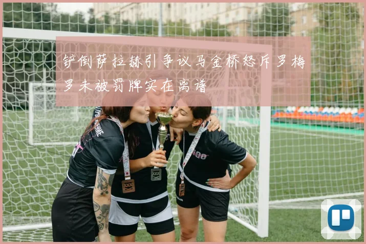 铲倒萨拉赫引争议马金桥怒斥罗梅罗未被罚牌实在离谱