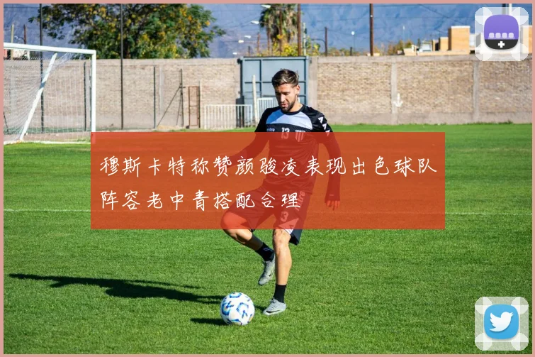 穆斯卡特称赞颜骏凌表现出色球队阵容老中青搭配合理