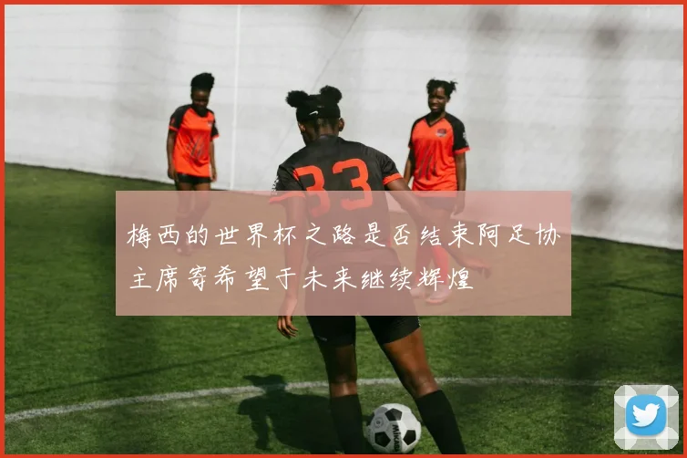 梅西的世界杯之路是否结束阿足协主席寄希望于未来继续辉煌