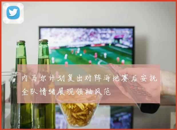 内马尔计划复出对阵海地赛后安抚全队情绪展现领袖风范