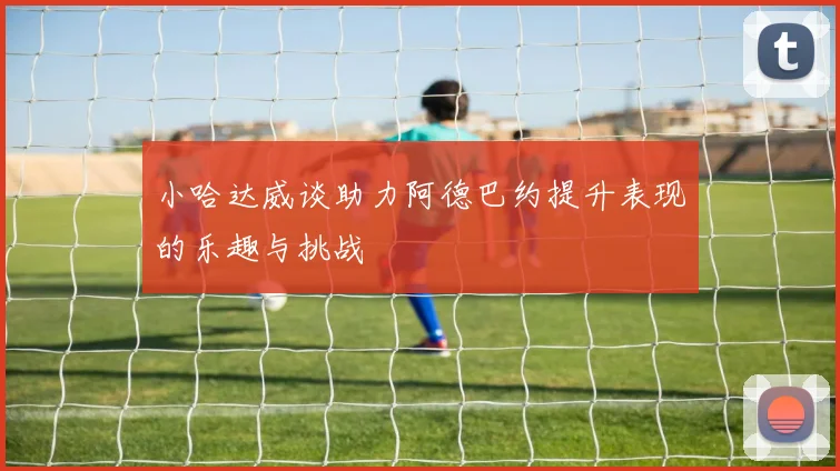 小哈达威谈助力阿德巴约提升表现的乐趣与挑战