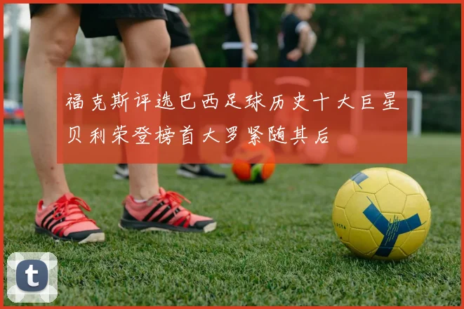 福克斯评选巴西足球历史十大巨星贝利荣登榜首大罗紧随其后