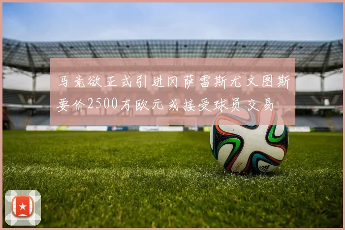 马竞欲正式引进冈萨雷斯尤文图斯要价2500万欧元或接受球员交易