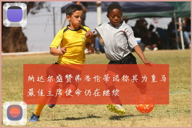 纳达尔盛赞弗洛伦蒂诺称其为皇马最佳主席使命仍在继续