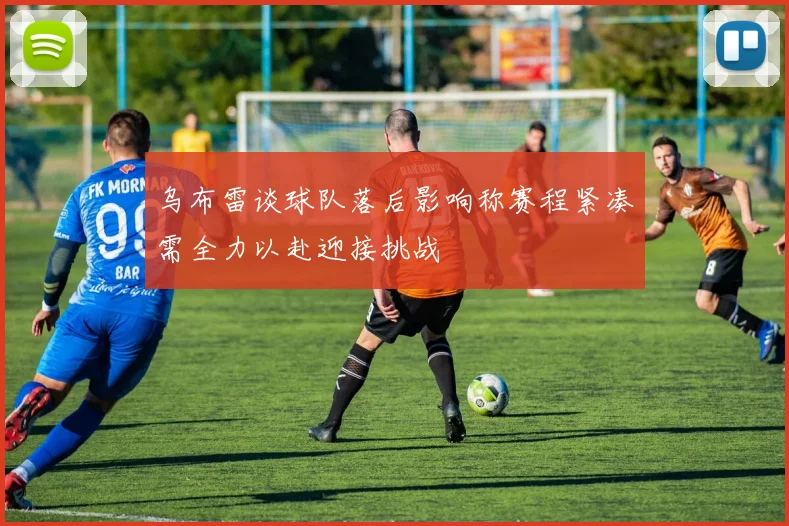 乌布雷谈球队落后影响称赛程紧凑需全力以赴迎接挑战