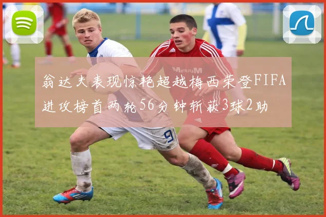 翁达夫表现惊艳超越梅西荣登FIFA进攻榜首两轮56分钟斩获3球2助