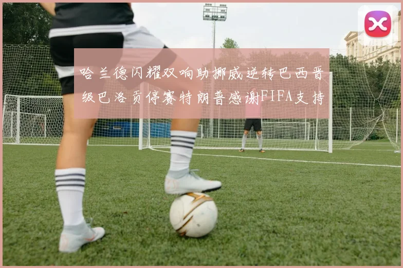 哈兰德闪耀双响助挪威逆转巴西晋级巴洛贡停赛特朗普感谢FIFA支持