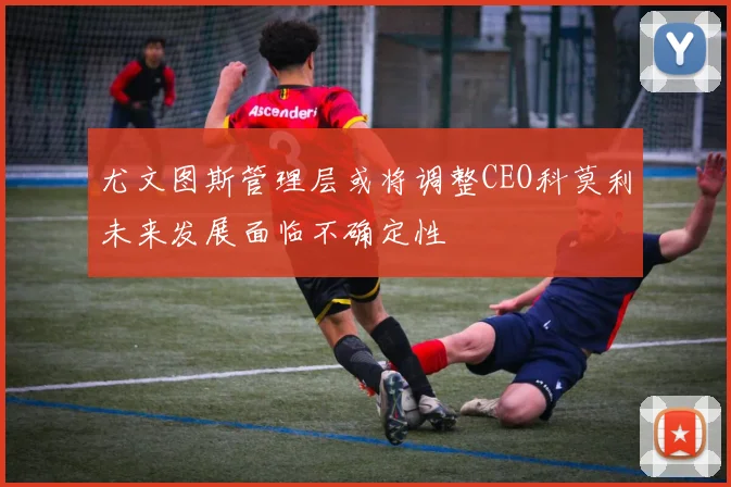 尤文图斯管理层或将调整CEO科莫利未来发展面临不确定性